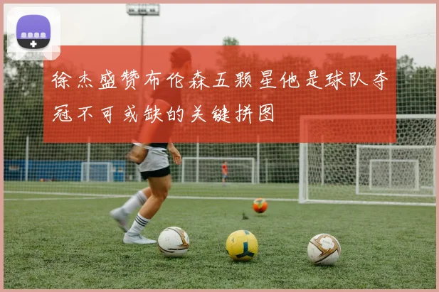 徐杰盛赞布伦森五颗星他是球队夺冠不可或缺的关键拼图