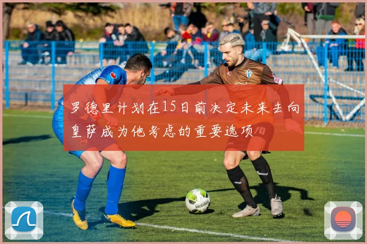 罗德里计划在15日前决定未来去向皇萨成为他考虑的重要选项