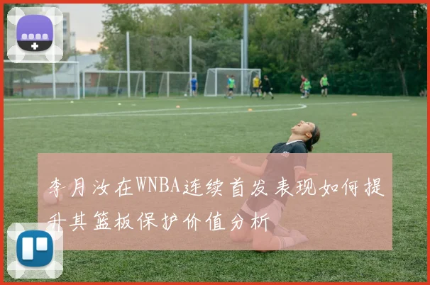 李月汝在WNBA连续首发表现如何提升其篮板保护价值分析