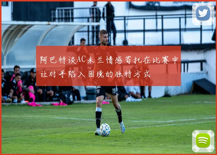 阿巴特谈AC米兰情感寄托在比赛中让对手陷入困境的独特方式