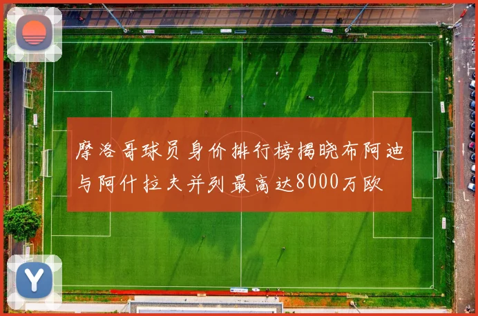 摩洛哥球员身价排行榜揭晓布阿迪与阿什拉夫并列最高达8000万欧