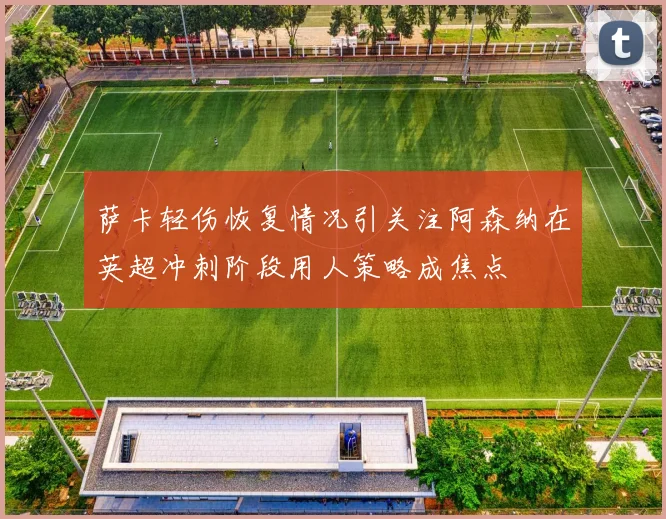 萨卡轻伤恢复情况引关注阿森纳在英超冲刺阶段用人策略成焦点